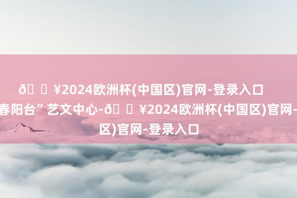 🔥2024欧洲杯(中国区)官网-登录入口    塱头村“春阳台”艺文中心-🔥2024欧洲杯(中国区)官网-登录入口