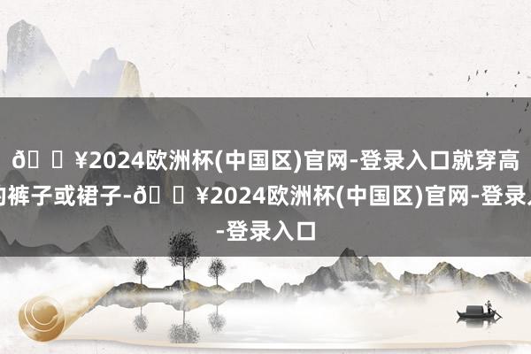 🔥2024欧洲杯(中国区)官网-登录入口就穿高腰的裤子或裙子-🔥2024欧洲杯(中国区)官网-登录入口