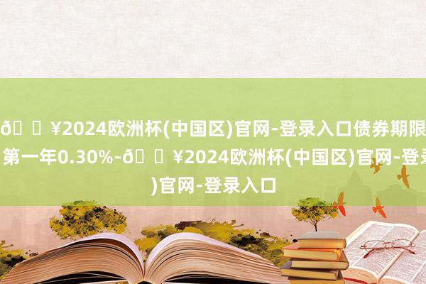 🔥2024欧洲杯(中国区)官网-登录入口债券期限6年（第一年0.30%-🔥2024欧洲杯(中国区)官网-登录入口
