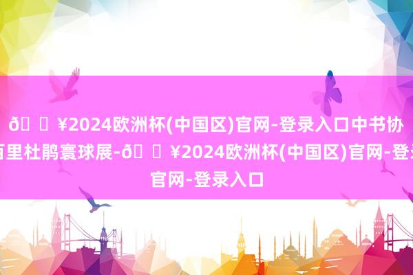 🔥2024欧洲杯(中国区)官网-登录入口中书协贵州百里杜鹃寰球展-🔥2024欧洲杯(中国区)官网-登录入口