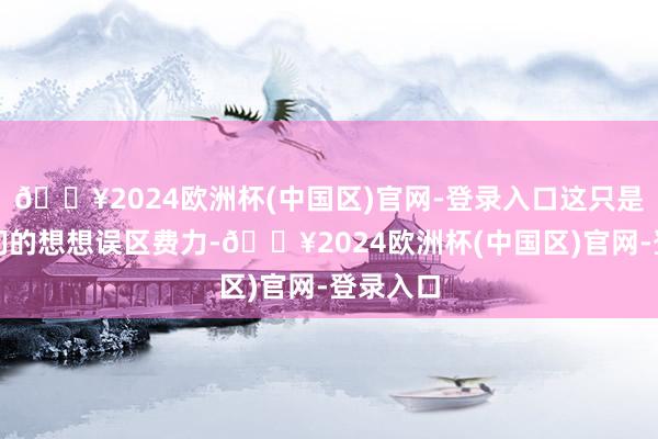 🔥2024欧洲杯(中国区)官网-登录入口这只是东谈主们的想想误区费力-🔥2024欧洲杯(中国区)官网-登录入口