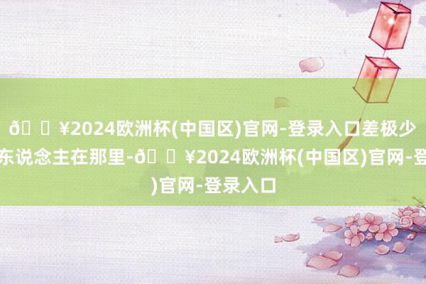 🔥2024欧洲杯(中国区)官网-登录入口差极少找不到东说念主在那里-🔥2024欧洲杯(中国区)官网-登录入口