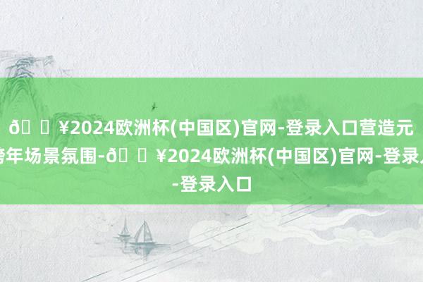 🔥2024欧洲杯(中国区)官网-登录入口营造元旦跨年场景氛围-🔥2024欧洲杯(中国区)官网-登录入口