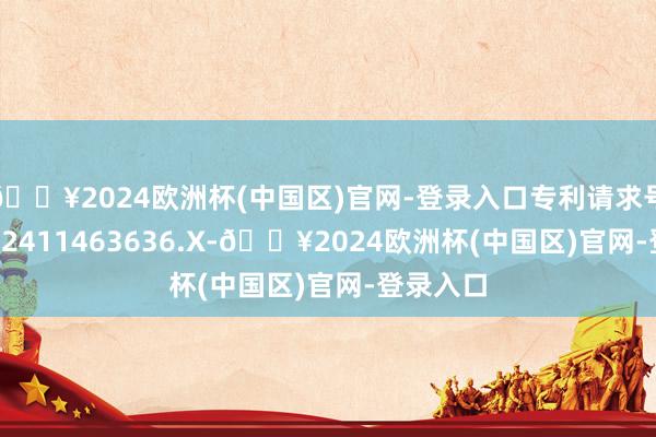 🔥2024欧洲杯(中国区)官网-登录入口专利请求号为CN202411463636.X-🔥2024欧洲杯(中国区)官网-登录入口
