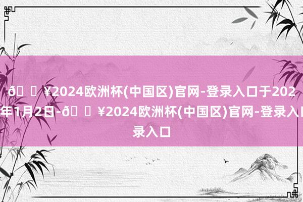 🔥2024欧洲杯(中国区)官网-登录入口于2025年1月2日-🔥2024欧洲杯(中国区)官网-登录入口