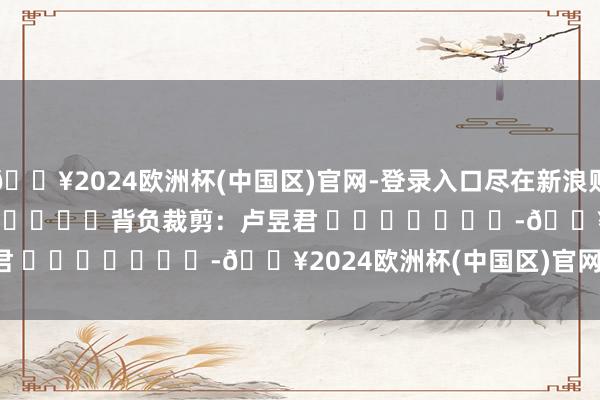 🔥2024欧洲杯(中国区)官网-登录入口尽在新浪财经APP            						背负裁剪：卢昱君 							-🔥2024欧洲杯(中国区)官网-登录入口