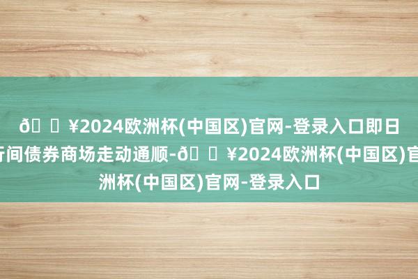 🔥2024欧洲杯(中国区)官网-登录入口即日发轫始在银行间债券商场走动通顺-🔥2024欧洲杯(中国区)官网-登录入口