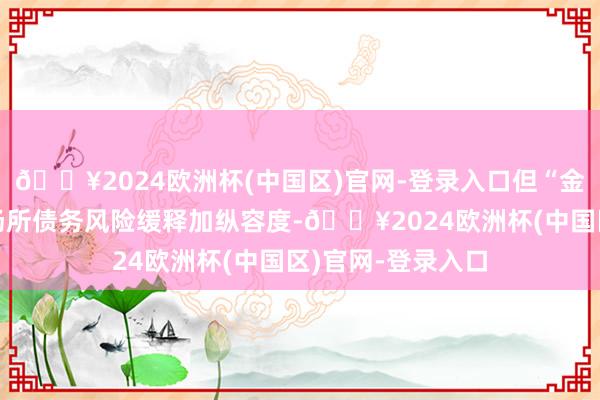 🔥2024欧洲杯(中国区)官网-登录入口但“金熔解债”或跟着场所债务风险缓释加纵容度-🔥2024欧洲杯(中国区)官网-登录入口