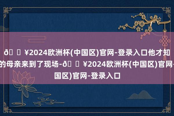 🔥2024欧洲杯(中国区)官网-登录入口他才知说念我方的母亲来到了现场-🔥2024欧洲杯(中国区)官网-登录入口