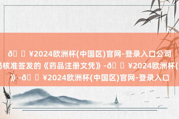 🔥2024欧洲杯(中国区)官网-登录入口公司于近日收到国度药监局核准签发的《药品注册文凭》-🔥2024欧洲杯(中国区)官网-登录入口