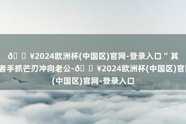 🔥2024欧洲杯(中国区)官网-登录入口“ 其中又名偷盗者手抓芒刃冲向老公-🔥2024欧洲杯(中国区)官网-登录入口