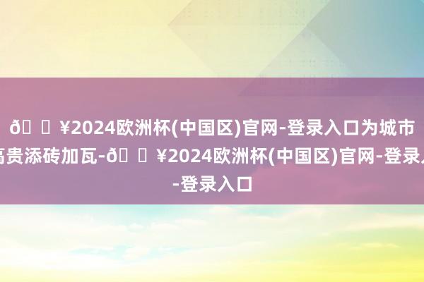 🔥2024欧洲杯(中国区)官网-登录入口为城市的高贵添砖加瓦-🔥2024欧洲杯(中国区)官网-登录入口