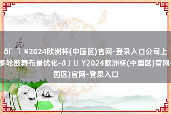 🔥2024欧洲杯(中国区)官网-登录入口公司上市前通过多轮鼓舞布景优化-🔥2024欧洲杯(中国区)官网-登录入口