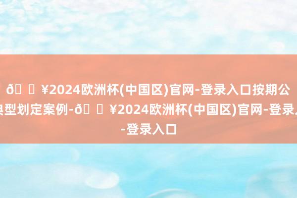 🔥2024欧洲杯(中国区)官网-登录入口按期公布典型划定案例-🔥2024欧洲杯(中国区)官网-登录入口