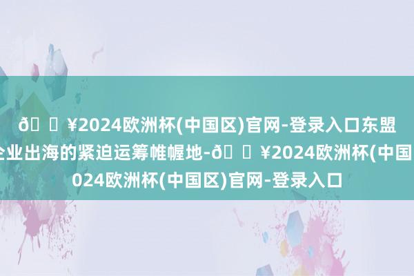🔥2024欧洲杯(中国区)官网-登录入口东盟地区已成为中国企业出海的紧迫运筹帷幄地-🔥2024欧洲杯(中国区)官网-登录入口