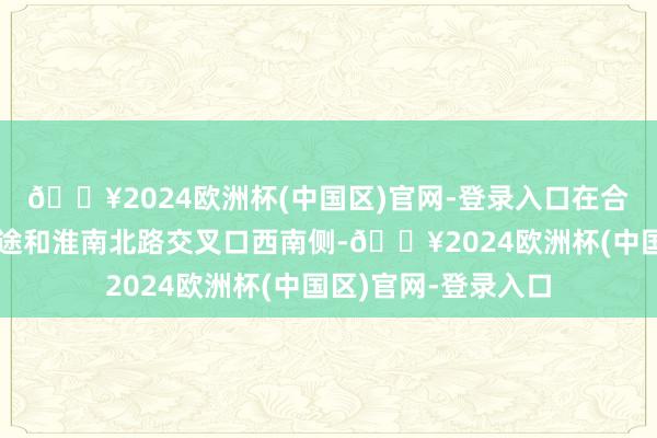 🔥2024欧洲杯(中国区)官网-登录入口在合肥市瑶海区物流正途和淮南北路交叉口西南侧-🔥2024欧洲杯(中国区)官网-登录入口