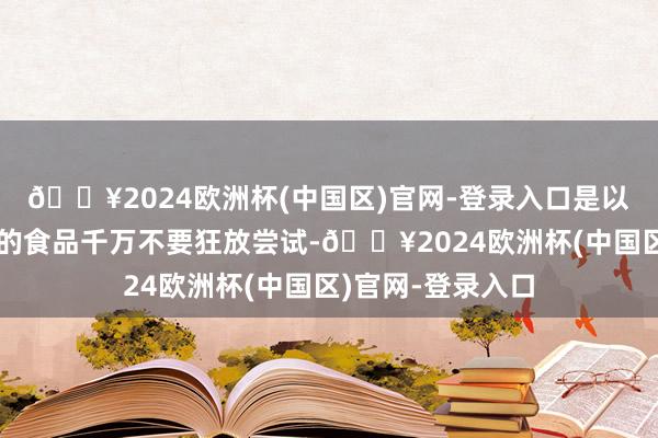 🔥2024欧洲杯(中国区)官网-登录入口是以生疏东说念主给的食品千万不要狂放尝试-🔥2024欧洲杯(中国区)官网-登录入口