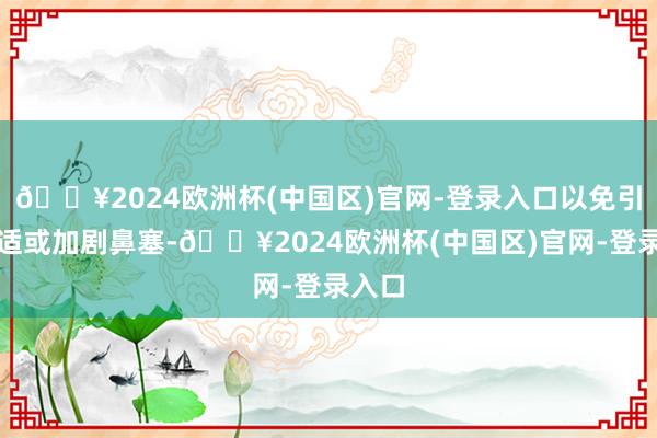 🔥2024欧洲杯(中国区)官网-登录入口以免引起不适或加剧鼻塞-🔥2024欧洲杯(中国区)官网-登录入口