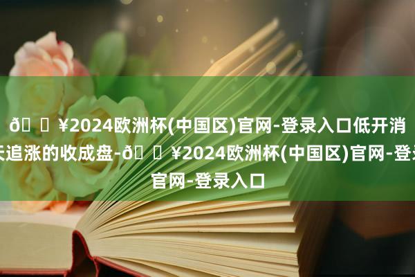 🔥2024欧洲杯(中国区)官网-登录入口低开消化昨天追涨的收成盘-🔥2024欧洲杯(中国区)官网-登录入口