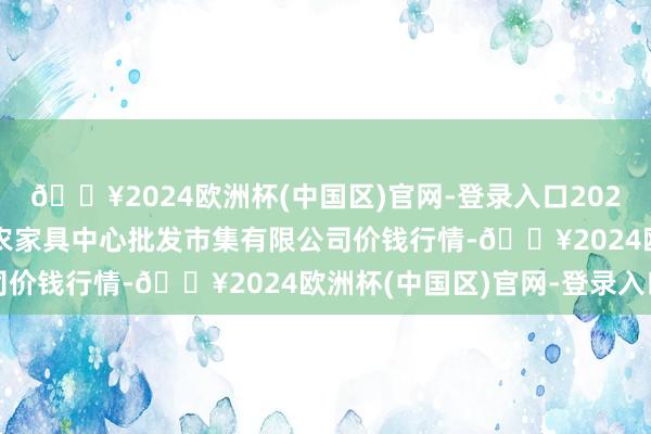 🔥2024欧洲杯(中国区)官网-登录入口2025年3月23日南昌深圳农家具中心批发市集有限公司价钱行情-🔥2024欧洲杯(中国区)官网-登录入口