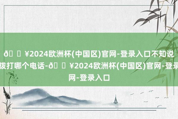 🔥2024欧洲杯(中国区)官网-登录入口不知说念该拨打哪个电话-🔥2024欧洲杯(中国区)官网-登录入口