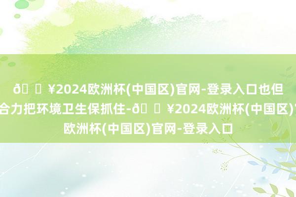 🔥2024欧洲杯(中国区)官网-登录入口也但愿环球要都心合力把环境卫生保抓住-🔥2024欧洲杯(中国区)官网-登录入口