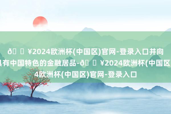 🔥2024欧洲杯(中国区)官网-登录入口并向世界提供更多具有中国特色的金融居品-🔥2024欧洲杯(中国区)官网-登录入口