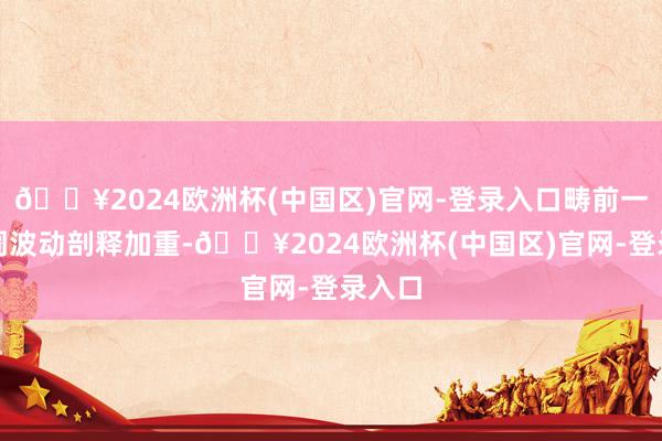 🔥2024欧洲杯(中国区)官网-登录入口畴前一周阛阓波动剖释加重-🔥2024欧洲杯(中国区)官网-登录入口