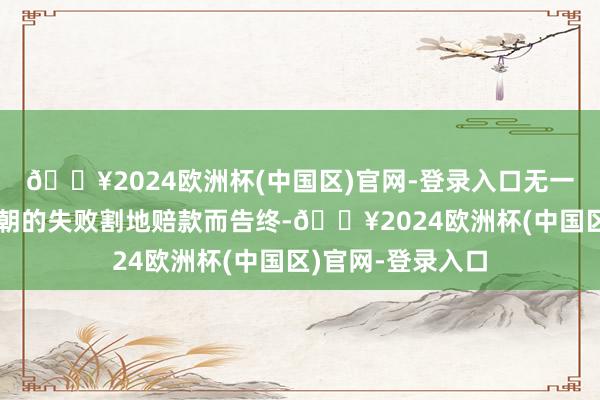 🔥2024欧洲杯(中国区)官网-登录入口无一例外全部皆已清朝的失败割地赔款而告终-🔥2024欧洲杯(中国区)官网-登录入口