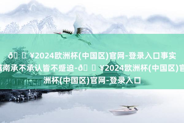 🔥2024欧洲杯(中国区)官网-登录入口事实和效劳便是越南承不承认皆不蹙迫-🔥2024欧洲杯(中国区)官网-登录入口