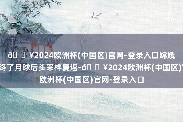 🔥2024欧洲杯(中国区)官网-登录入口嫦娥六号任务初度终了月球后头采样复返-🔥2024欧洲杯(中国区)官网-登录入口