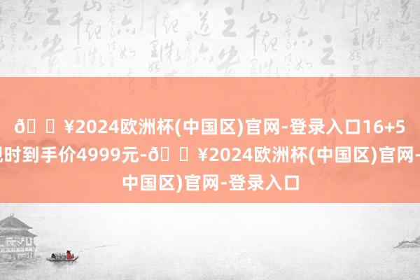 🔥2024欧洲杯(中国区)官网-登录入口16+512版块现时到手价4999元-🔥2024欧洲杯(中国区)官网-登录入口