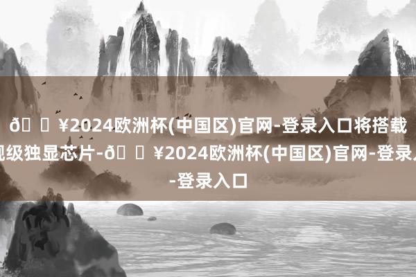 🔥2024欧洲杯(中国区)官网-登录入口将搭载旗舰级独显芯片-🔥2024欧洲杯(中国区)官网-登录入口