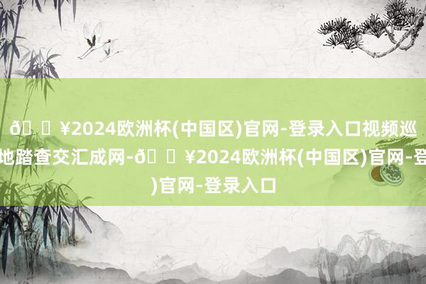 🔥2024欧洲杯(中国区)官网-登录入口视频巡查与实地踏查交汇成网-🔥2024欧洲杯(中国区)官网-登录入口