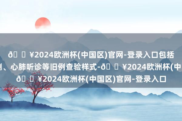 🔥2024欧洲杯(中国区)官网-登录入口包括血压测量、血糖检测、心肺听诊等旧例查验样式-🔥2024欧洲杯(中国区)官网-登录入口