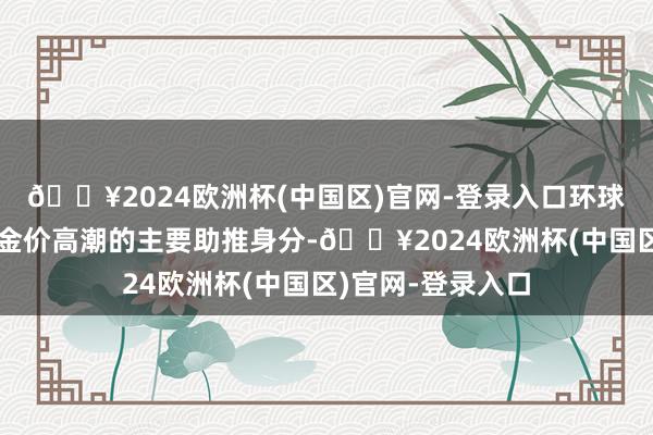 🔥2024欧洲杯(中国区)官网-登录入口环球央行也成为本轮金价高潮的主要助推身分-🔥2024欧洲杯(中国区)官网-登录入口