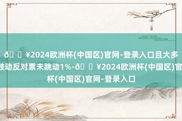 🔥2024欧洲杯(中国区)官网-登录入口且大多量议案中小鼓动反对票未跳动1%-🔥2024欧洲杯(中国区)官网-登录入口