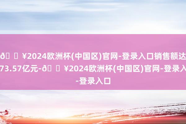 🔥2024欧洲杯(中国区)官网-登录入口销售额达到73.57亿元-🔥2024欧洲杯(中国区)官网-登录入口