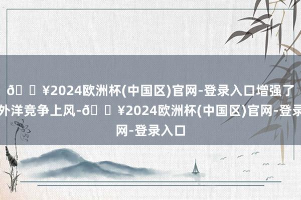 🔥2024欧洲杯(中国区)官网-登录入口增强了我国外洋竞争上风-🔥2024欧洲杯(中国区)官网-登录入口