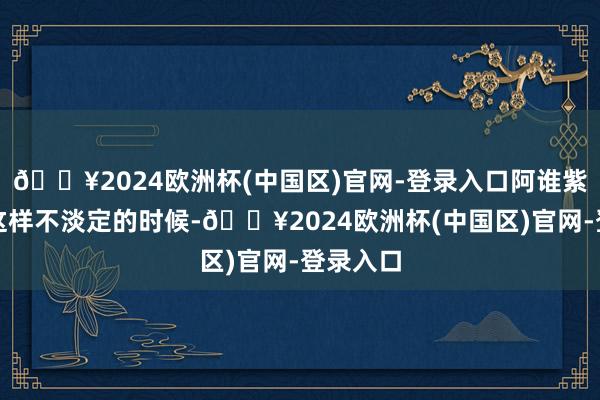 🔥2024欧洲杯(中国区)官网-登录入口阿谁紫衣也有这样不淡定的时候-🔥2024欧洲杯(中国区)官网-登录入口