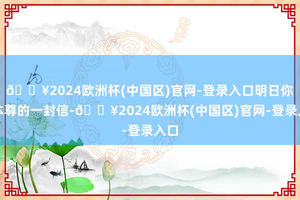 🔥2024欧洲杯(中国区)官网-登录入口明日你将本尊的一封信-🔥2024欧洲杯(中国区)官网-登录入口