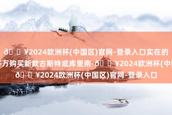 🔥2024欧洲杯(中国区)官网-登录入口实在的富婆时时会花700多万购买新款古斯特或库里南-🔥2024欧洲杯(中国区)官网-登录入口