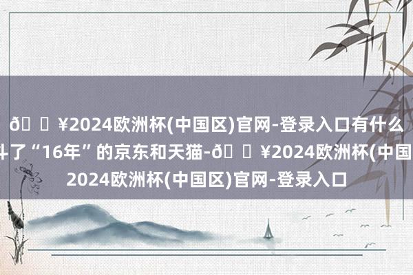 🔥2024欧洲杯(中国区)官网-登录入口有什么可比性？在双11斗了“16年”的京东和天猫-🔥2024欧洲杯(中国区)官网-登录入口