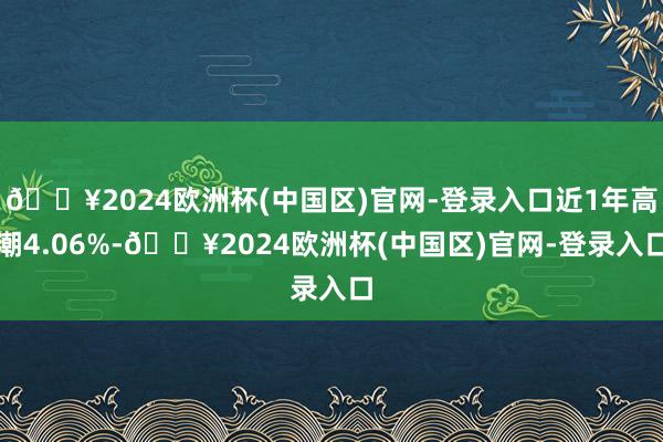 🔥2024欧洲杯(中国区)官网-登录入口近1年高潮4.06%-🔥2024欧洲杯(中国区)官网-登录入口