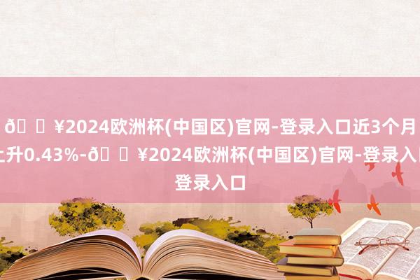 🔥2024欧洲杯(中国区)官网-登录入口近3个月上升0.43%-🔥2024欧洲杯(中国区)官网-登录入口