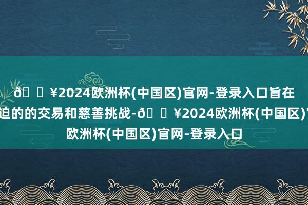 🔥2024欧洲杯(中国区)官网-登录入口旨在谈判亚洲最蹙迫的的交易和慈善挑战-🔥2024欧洲杯(中国区)官网-登录入口