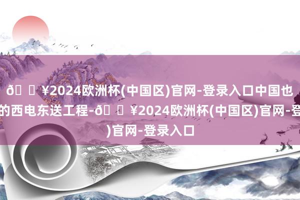 🔥2024欧洲杯(中国区)官网-登录入口中国也有访佛的西电东送工程-🔥2024欧洲杯(中国区)官网-登录入口