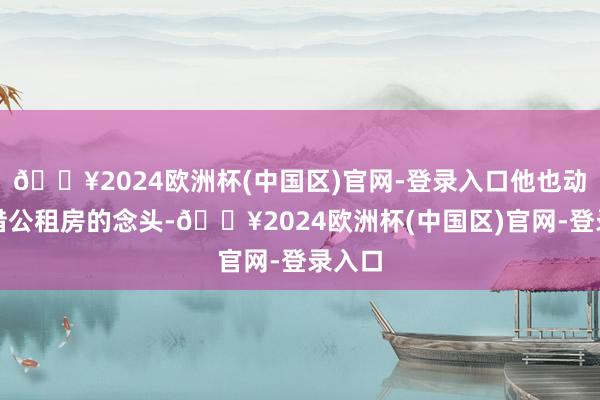 🔥2024欧洲杯(中国区)官网-登录入口他也动过租借公租房的念头-🔥2024欧洲杯(中国区)官网-登录入口