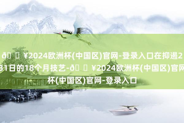 🔥2024欧洲杯(中国区)官网-登录入口在抑遏2017年3月31日的18个月技艺-🔥2024欧洲杯(中国区)官网-登录入口