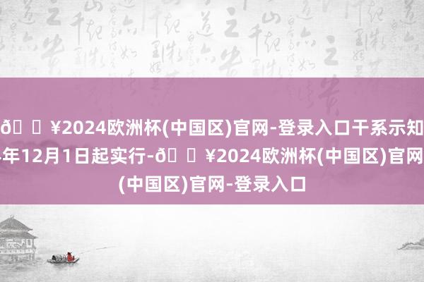 🔥2024欧洲杯(中国区)官网-登录入口干系示知均自2024年12月1日起实行-🔥2024欧洲杯(中国区)官网-登录入口
